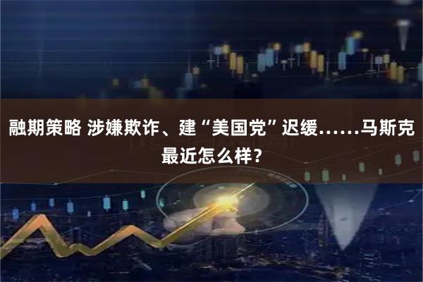 融期策略 涉嫌欺诈、建“美国党”迟缓……马斯克最近怎么样？