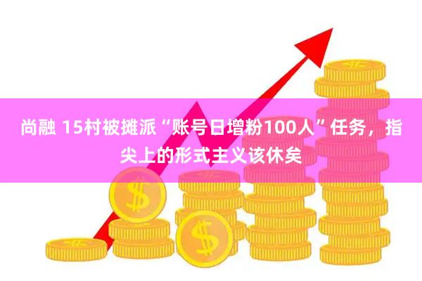 尚融 15村被摊派“账号日增粉100人”任务，指尖上的形式主义该休矣