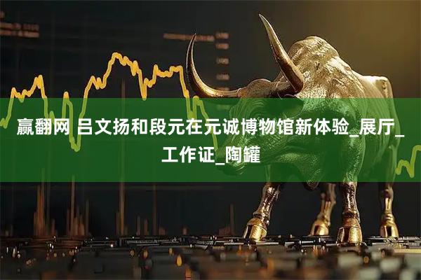 赢翻网 吕文扬和段元在元诚博物馆新体验_展厅_工作证_陶罐