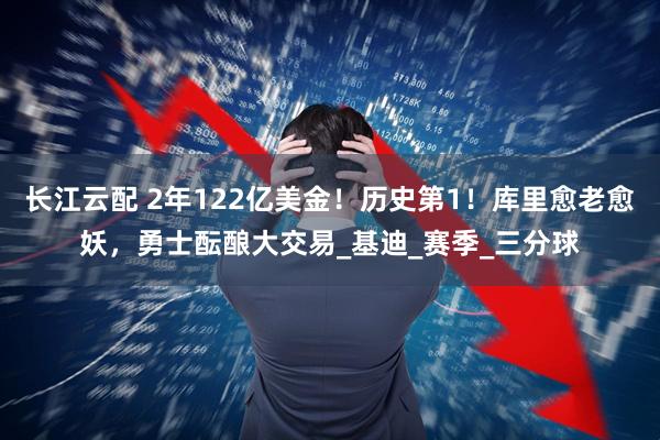 长江云配 2年122亿美金！历史第1！库里愈老愈妖，勇士酝酿大交易_基迪_赛季_三分球