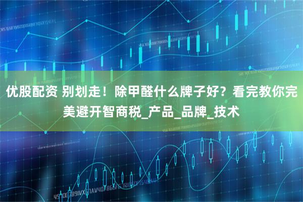 优股配资 别划走！除甲醛什么牌子好？看完教你完美避开智商税_产品_品牌_技术