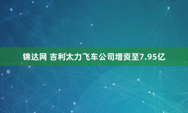 锦达网 吉利太力飞车公司增资至7.95亿