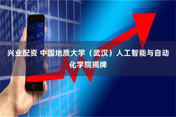 兴业配资 中国地质大学（武汉）人工智能与自动化学院揭牌
