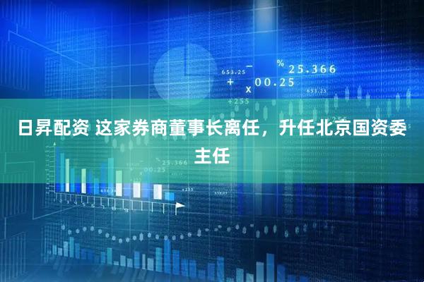 日昇配资 这家券商董事长离任，升任北京国资委主任