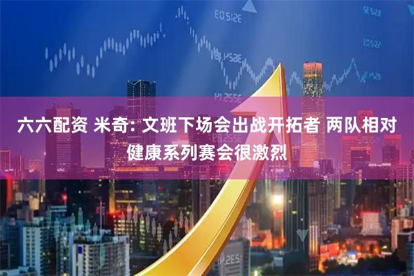 六六配资 米奇: 文班下场会出战开拓者 两队相对健康系列赛会很激烈
