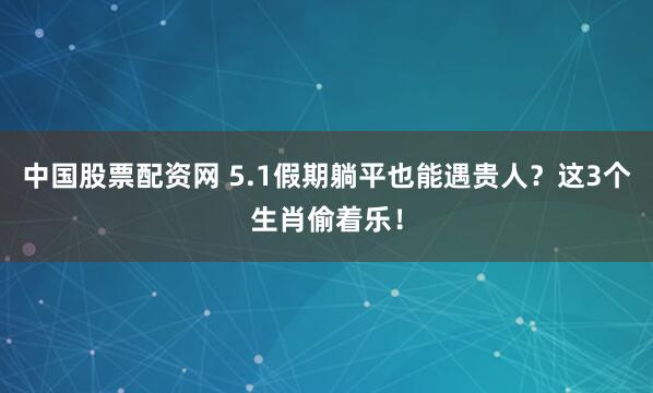 中国股票配资网 5.1假期躺平也能遇贵人？这3个生肖偷着乐！