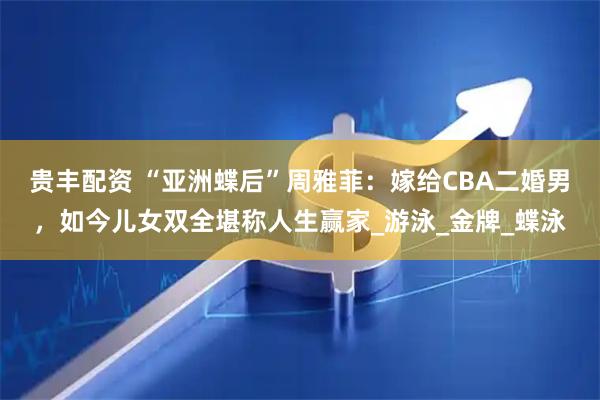 贵丰配资 “亚洲蝶后”周雅菲：嫁给CBA二婚男，如今儿女双全堪称人生赢家_游泳_金牌_蝶泳