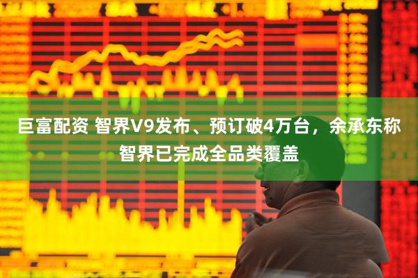 巨富配资 智界V9发布、预订破4万台，余承东称智界已完成全品类覆盖