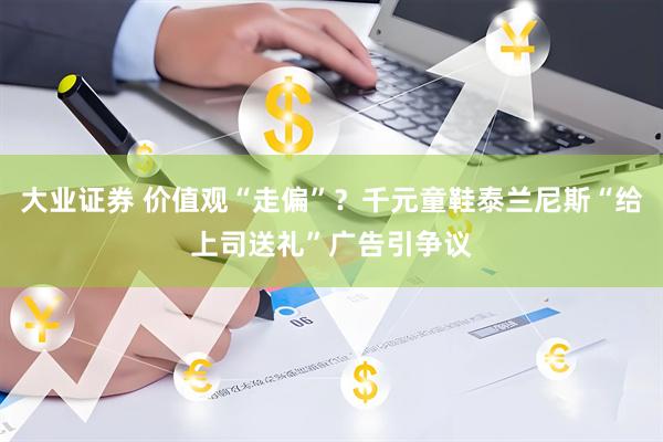 大业证券 价值观“走偏”？千元童鞋泰兰尼斯“给上司送礼”广告引争议