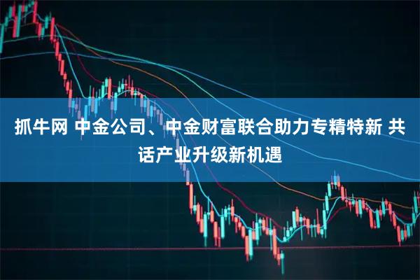 抓牛网 中金公司、中金财富联合助力专精特新 共话产业升级新机遇