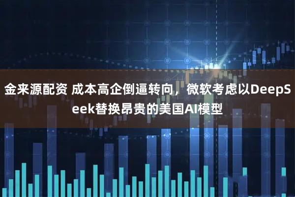 金来源配资 成本高企倒逼转向，微软考虑以DeepSeek替换昂贵的美国AI模型